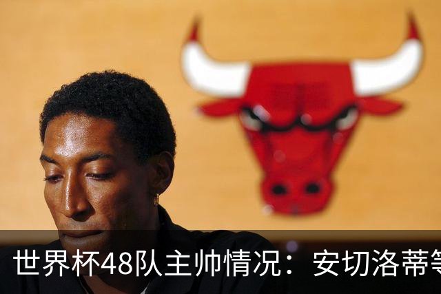 世界杯48队主帅情况：安切洛蒂等25人留任，德尚、纳帅离职